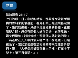 物證
路路加福⾳音 24:1-7  
七⽇日的頭⼀一⽇日，黎黎明的時候，那些婦女帶著所預
備的香料來來到墳墓前，看⾒見見⽯石頭已經從墳墓滾開
了了，她們就進去，只是不⾒見見主耶穌的⾝身體。正在
猜疑之間，忽然有兩兩個⼈人站在旁邊，衣服放光。
婦女們驚怕，將臉伏地。那兩兩個⼈人就對她們說：
「為甚麼在死⼈人中找活⼈人呢？他不在這裡，已經
復活了了。當記念念他還在加利利利利的時候怎樣告訴你
們，說：『⼈人⼦子必須被交在罪⼈人⼿手裡，釘在⼗十字
架上，第三⽇日復活。』」
 