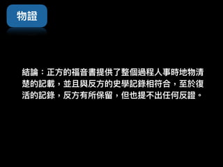 結論：正⽅方的福⾳音書提供了了整個過程⼈人事時地物清
楚的記載，並且與反⽅方的史學記錄相符合，⾄至於復
活的記錄，反⽅方有所保留留，但也提不出任何反證。
物證
 