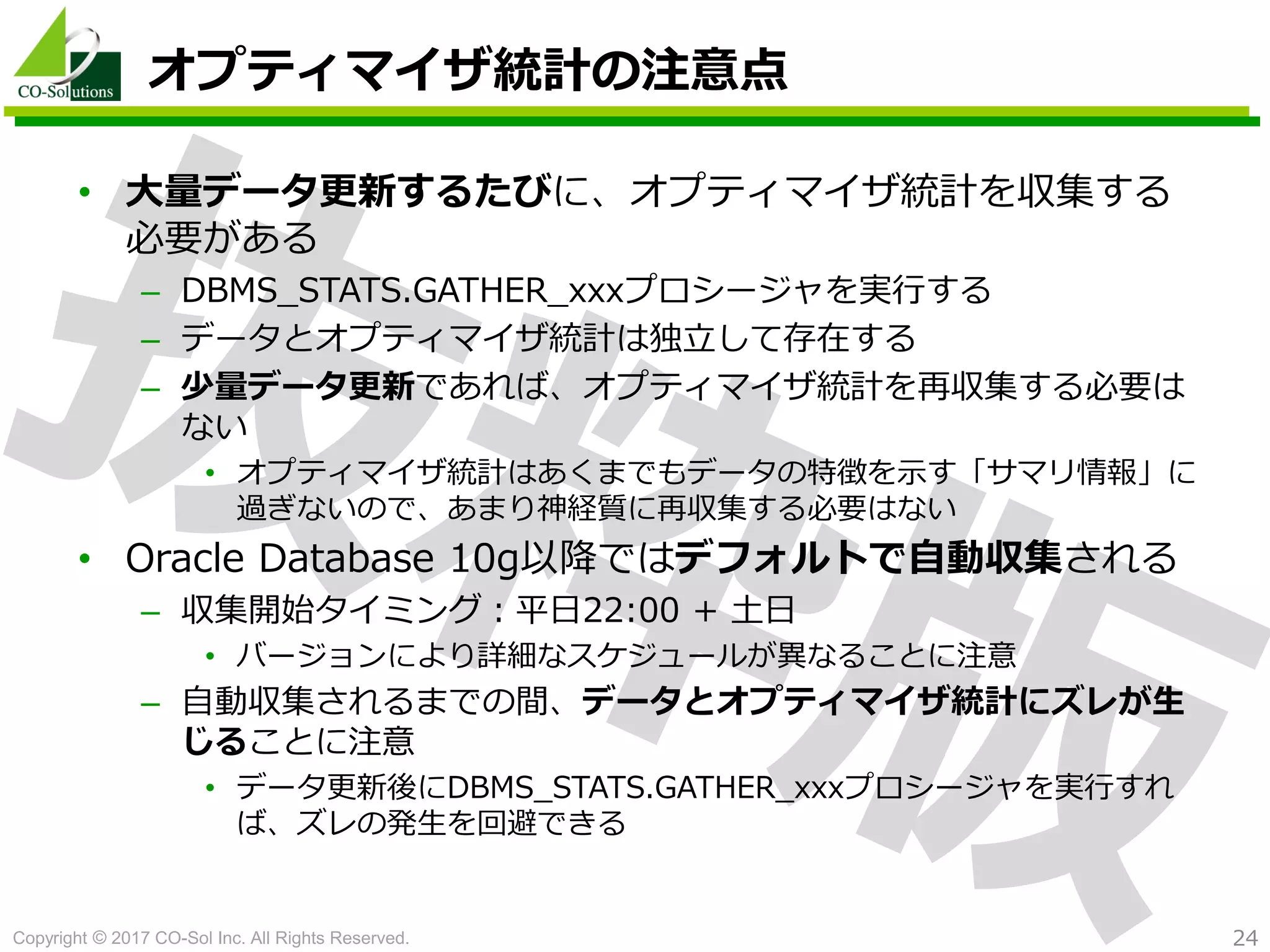 Copyright © 2017 CO-Sol Inc. All Rights Reserved. 24
オプティマイザ統計の注意点
• 大量データ更新するたびに、オプティマイザ統計を収集する
必要がある
– DBMS_STATS.GATHER_xxxプロシージャを実行する
– データとオプティマイザ統計は独立して存在する
– 少量データ更新であれば、オプティマイザ統計を再収集する必要は
ない
• オプティマイザ統計はあくまでもデータの特徴を示す「サマリ情報」に
過ぎないので、あまり神経質に再収集する必要はない
• Oracle Database 10g以降ではデフォルトで自動収集される
– 収集開始タイミング：平日22:00 + 土日
• バージョンにより詳細なスケジュールが異なることに注意
– 自動収集されるまでの間、データとオプティマイザ統計にズレが生
じることに注意
• データ更新後にDBMS_STATS.GATHER_xxxプロシージャを実行すれ
ば、ズレの発生を回避できる
 