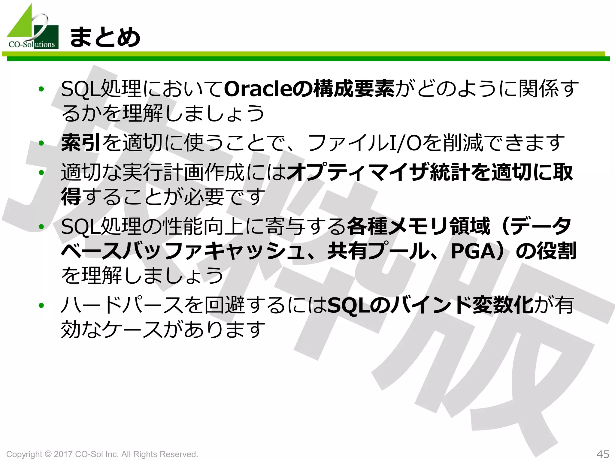 Copyright © 2017 CO-Sol Inc. All Rights Reserved. 45
まとめ
• SQL処理においてOracleの構成要素がどのように関係す
るかを理解しましょう
• 索引を適切に使うことで、ファイルI/Oを削減できます
• 適切な実行計画作成にはオプティマイザ統計を適切に取
得することが必要です
• SQL処理の性能向上に寄与する各種メモリ領域（データ
ベースバッファキャッシュ、共有プール、PGA）の役割
を理解しましょう
• ハードパースを回避するにはSQLのバインド変数化が有
効なケースがあります
 