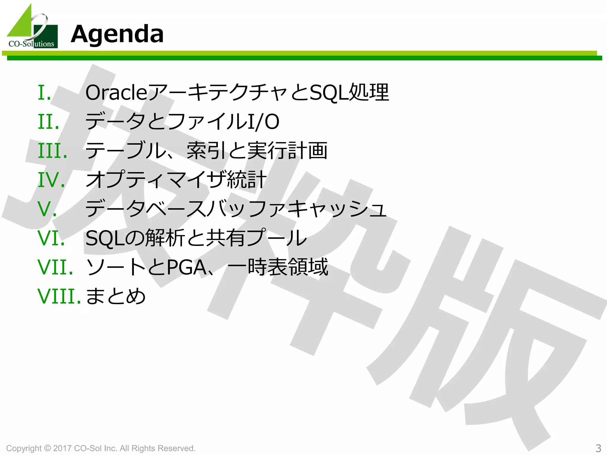 Copyright © 2017 CO-Sol Inc. All Rights Reserved. 3
Agenda
I. OracleアーキテクチャとSQL処理
II. データとファイルI/O
III. テーブル、索引と実行計画
IV. オプティマイザ統計
V. データベースバッファキャッシュ
VI. SQLの解析と共有プール
VII. ソートとPGA、一時表領域
VIII.まとめ
 