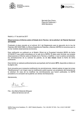 OEPM, Paseo de la Castellana, 75 – 28071 Madrid (España) – Tel: (+34) 902 157 530 – Fax: (+34) 91 349 5597
1201P (10.15)
1 de 1
Bernabé Zea Checa
Plaza de Catalunya,1
8002 Barcelona
Madrid, a 17 de abril de 2017
Observaciones al Informe sobre el Estado de la Técnica de la solicitud de Patente Nacional
201530458
Finalizado el plazo previsto en el artículo 30.1 del Reglamento para la ejecución de la Ley de
Patentes (RD 2245/1986), la Oficina Española de Patentes y Marcas (OEPM) le comunica que no
se han recibido observaciones de terceros.
Esta notificación se publicará en el Boletín Oficial de la Propiedad Industrial (BOPI) de fecha
(21/04/2017) que podrá consultarse en la web de la OEPM. El plazo para formular sus propias
observaciones al Informe sobre el Estado de la Técnica y modificar, si así lo estima conveniente,
las reivindicaciones de su solicitud de patente, es de dos meses desde la fecha de dicha
publicación.
Este trámite se realizará preferentemente acompañado del formulario IET3, disponible al efecto en
la página web.
Se le recuerda que si presenta modificación de reivindicaciones deberá realizar el pago de la tasa
"Modificaciones" y en ningún caso la modificación podrá suponer una ampliación del contenido de
la solicitud. En caso de no modificar las reivindicaciones que fueron publicadas, la OEPM
procederá a la concesión de la patente con dichas reivindicaciones.
Atentamente,
Fdo.: Ana María Redondo Mínguez
Jefe/a de Servicio de A.A.
 