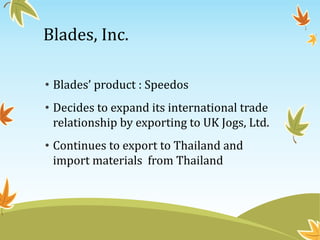 Blades, Inc.
• Blades’ product : Speedos
• Decides to expand its international trade
relationship by exporting to UK Jogs, Ltd.
• Continues to export to Thailand and
import materials from Thailand
 