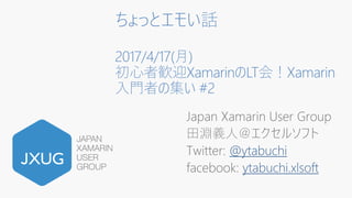 ちょっとエモい話
2017/4/17(月)
初心者歓迎XamarinのLT会！Xamarin
入門者の集い #2
Japan Xamarin User Group
田淵義人＠エクセルソフト
Twitter: @ytabuchi
facebook: ytabuchi.xlsoft
 