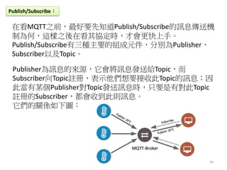 79
Publish/Subscribe：
在看MQTT之前，最好要先知道Publish/Subscribe的訊息傳送機
制為何，這樣之後在看其協定時，才會更快上手。
Publish/Subscribe有三種主要的組成元件，分別為Publish...