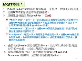 80
MQTT特性：
1. Publish/Subscribe的訊息傳送模式，來提供一對多的訊息分配。
2. 使用TCP/IP來提供基本的網路連結。
3. 三種訊息傳送服務的qualities： (QoS)
4. 由於他的header固定長度為2byte，因此可以減少封包傳送
時的額外負載，並減少所需的網路頻寬。
5. 當異常斷線發生時，會使用最後遺囑(Last Will and
Testament)的機制，通知各個感興趣的client。
0: "At most once"，最多一次，訊息遺失或是重複發送的狀況可能會發生；
這種quality適合應用在環境感測，不在意資料是否會遺失，因為下一
次的資料取樣很快就會被published出來。
1: "At least once"，至少一次，這種quality保證訊息會送達，只是可能會
發生重複發送訊息的狀況。
2:"Exactly once"，確定一次，確認訊息只會送到一次。這種quality適合用
在計費系統，系統只要有重複收到資料、或是資料遺失狀況發生，就
會造成系統錯誤。
 
