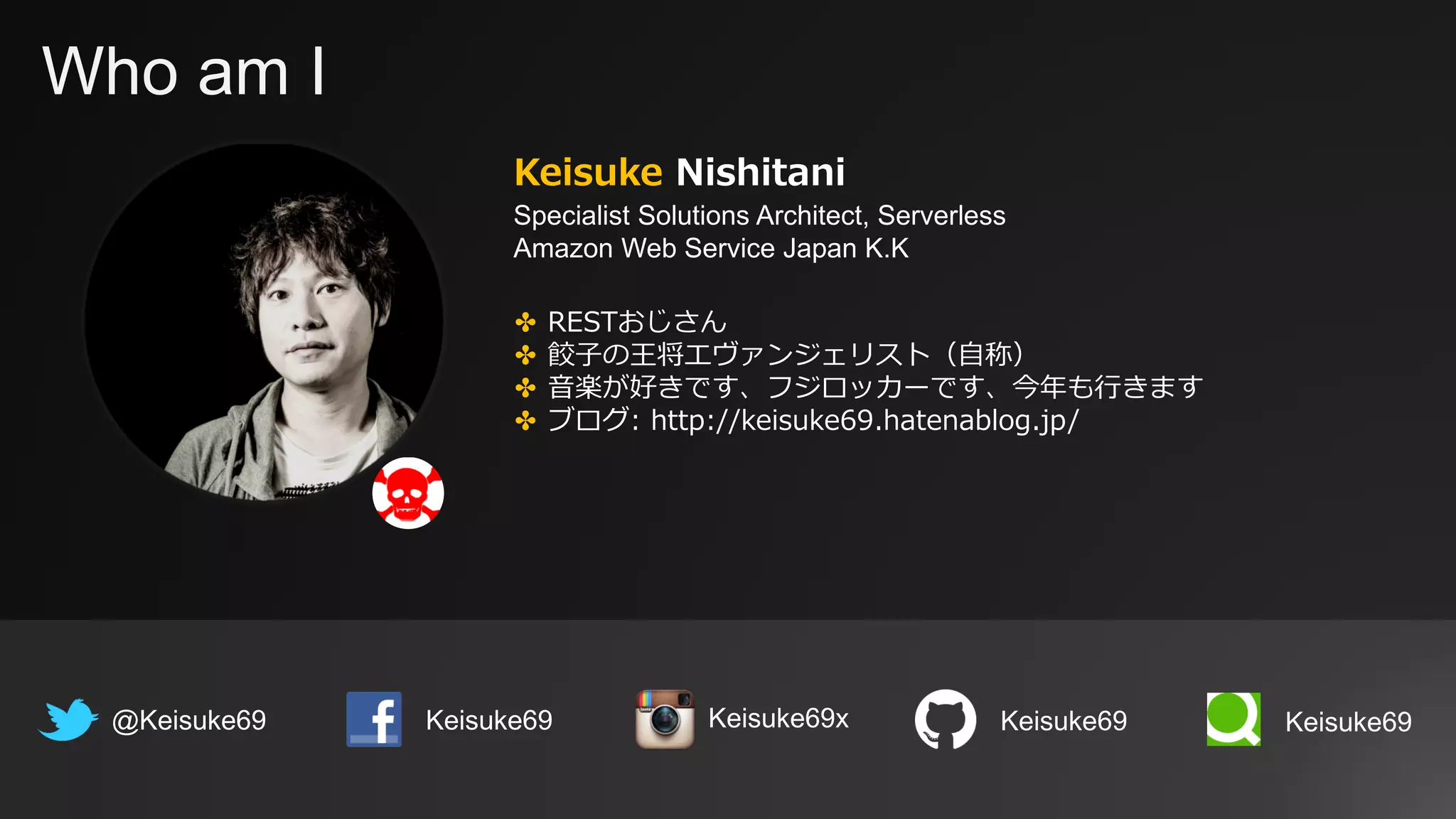 Who am I
Keisuke Nishitani
Specialist Solutions Architect, Serverless
Amazon Web Service Japan K.K
@Keisuke69 Keisuke69
✤ RESTおじさん
✤ 餃子の王将エヴァンジェリスト（自称）
✤ 音楽が好きです、フジロッカーです、今年も行きます
✤ ブログ: http://keisuke69.hatenablog.jp/
Keisuke69 Keisuke69Keisuke69x
 