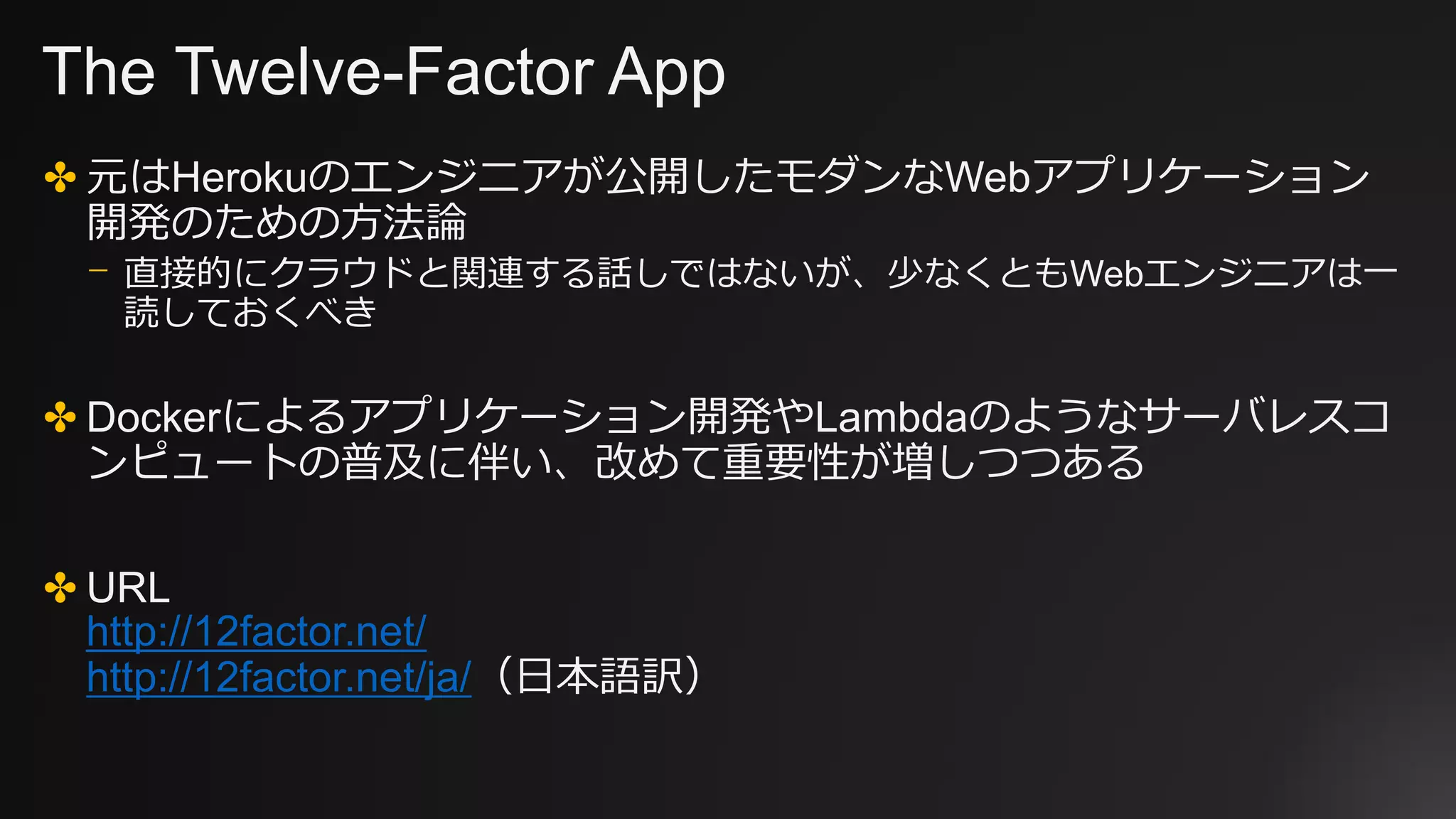 The Twelve-Factor App
✤ 元はHerokuのエンジニアが公開したモダンなWebアプリケーション
開発のための方法論
⎻ 直接的にクラウドと関連する話しではないが、少なくともWebエンジニアは一
読しておくべき
✤ Dockerによるアプリケーション開発やLambdaのようなサーバレスコ
ンピュートの普及に伴い、改めて重要性が増しつつある
✤ URL
http://12factor.net/
http://12factor.net/ja/（日本語訳）
 