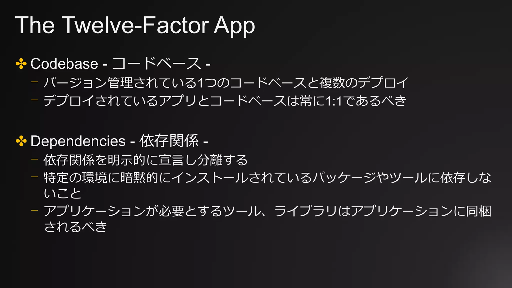 The Twelve-Factor App
✤ Codebase - コードベース -
⎻ バージョン管理されている1つのコードベースと複数のデプロイ
⎻ デプロイされているアプリとコードベースは常に1:1であるべき
✤ Dependencies - 依存関係 -
⎻ 依存関係を明示的に宣言し分離する
⎻ 特定の環境に暗黙的にインストールされているパッケージやツールに依存しな
いこと
⎻ アプリケーションが必要とするツール、ライブラリはアプリケーションに同梱
されるべき
 
