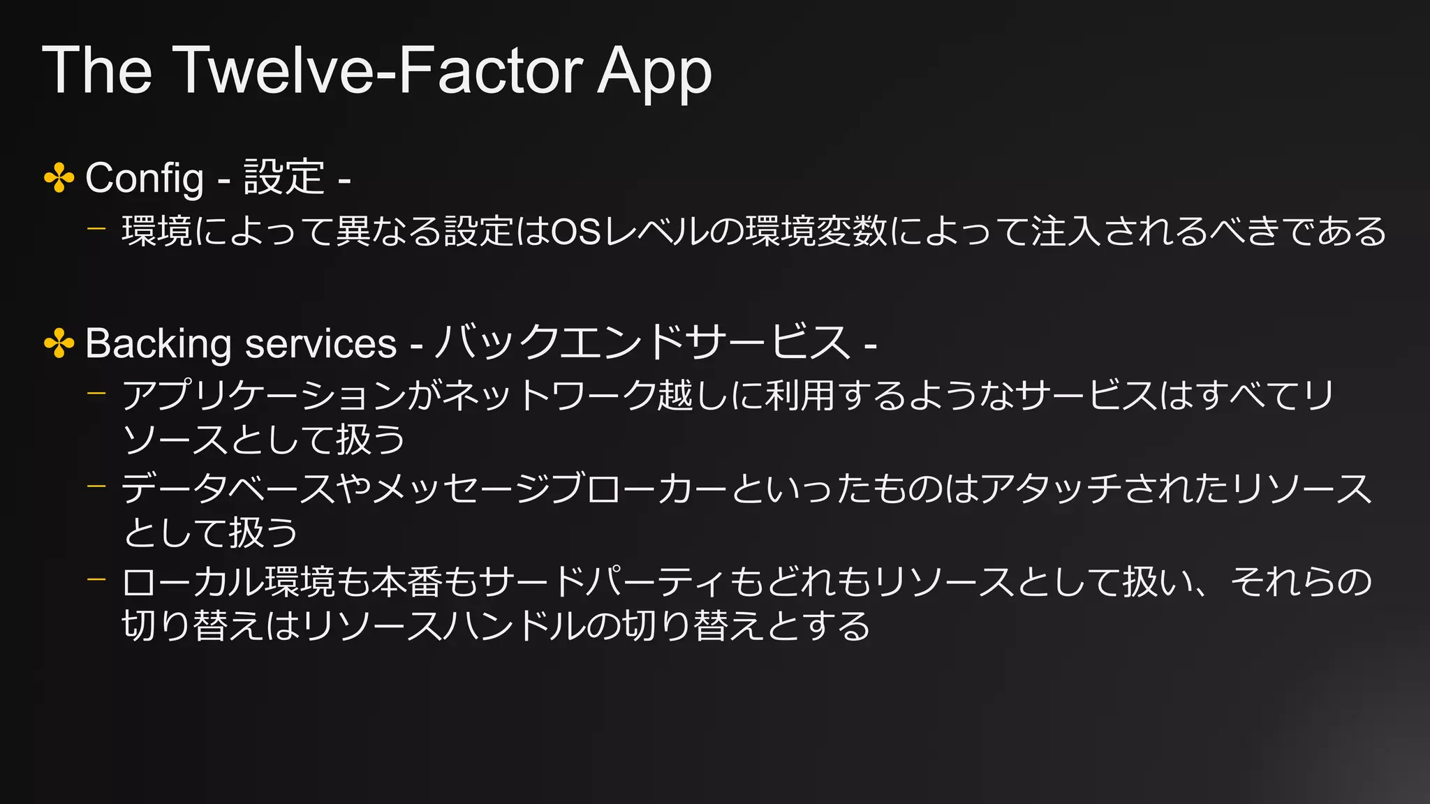 The Twelve-Factor App
✤ Config - 設定 -
⎻ 環境によって異なる設定はOSレベルの環境変数によって注入されるべきである
✤ Backing services - バックエンドサービス -
⎻ アプリケーションがネットワーク越しに利用するようなサービスはすべてリ
ソースとして扱う
⎻ データベースやメッセージブローカーといったものはアタッチされたリソース
として扱う
⎻ ローカル環境も本番もサードパーティもどれもリソースとして扱い、それらの
切り替えはリソースハンドルの切り替えとする
 