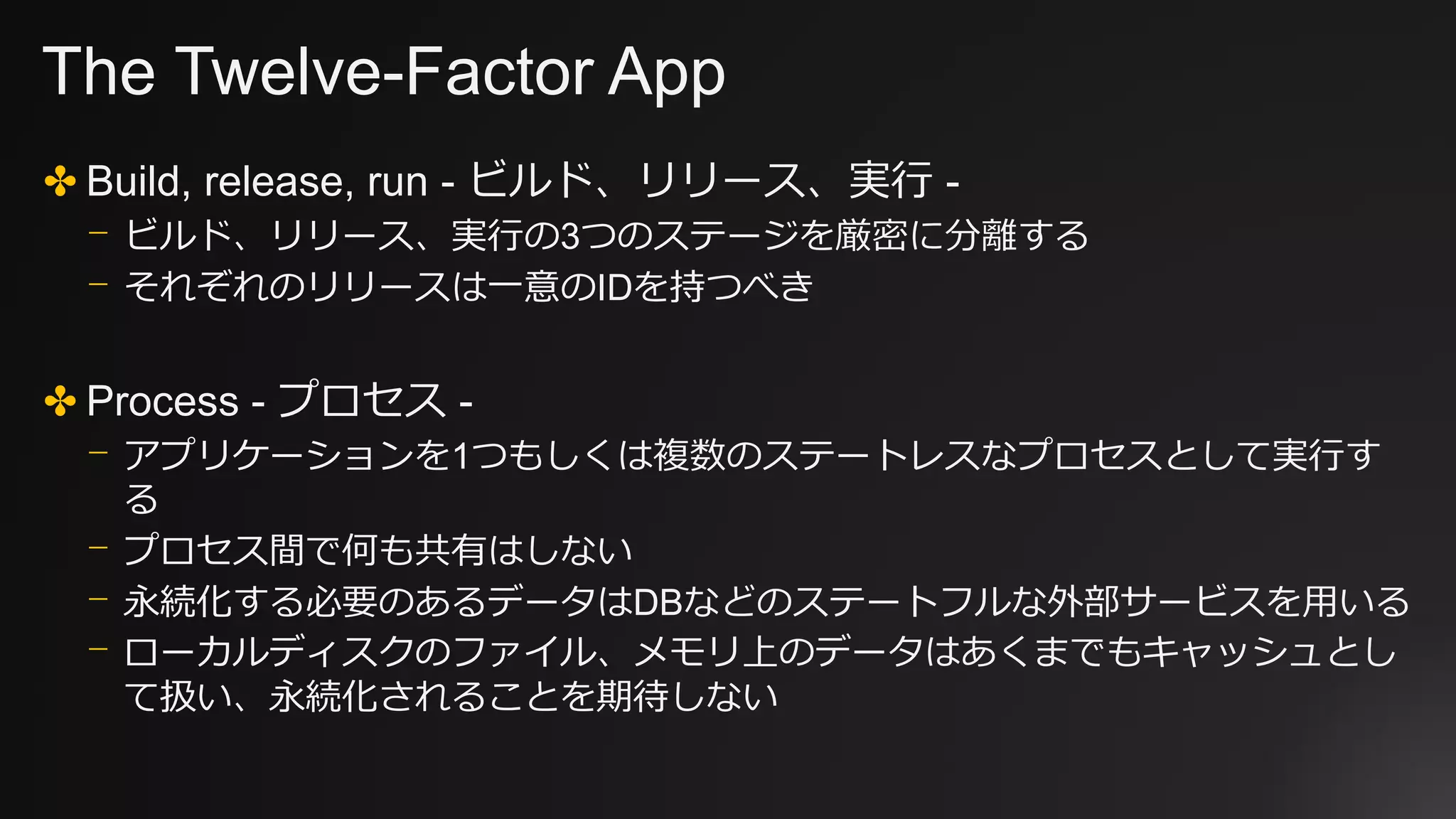 The Twelve-Factor App
✤ Build, release, run - ビルド、リリース、実行 -
⎻ ビルド、リリース、実行の3つのステージを厳密に分離する
⎻ それぞれのリリースは一意のIDを持つべき
✤ Process - プロセス -
⎻ アプリケーションを1つもしくは複数のステートレスなプロセスとして実行す
る
⎻ プロセス間で何も共有はしない
⎻ 永続化する必要のあるデータはDBなどのステートフルな外部サービスを用いる
⎻ ローカルディスクのファイル、メモリ上のデータはあくまでもキャッシュとし
て扱い、永続化されることを期待しない
 