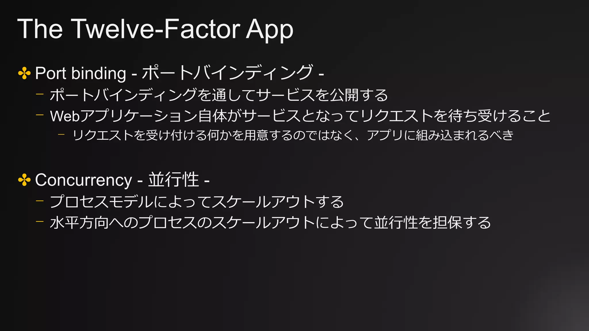 The Twelve-Factor App
✤ Port binding - ポートバインディング -
⎻ ポートバインディングを通してサービスを公開する
⎻ Webアプリケーション自体がサービスとなってリクエストを待ち受けること
⎻ リクエストを受け付ける何かを用意するのではなく、アプリに組み込まれるべき
✤ Concurrency - 並行性 -
⎻ プロセスモデルによってスケールアウトする
⎻ 水平方向へのプロセスのスケールアウトによって並行性を担保する
 