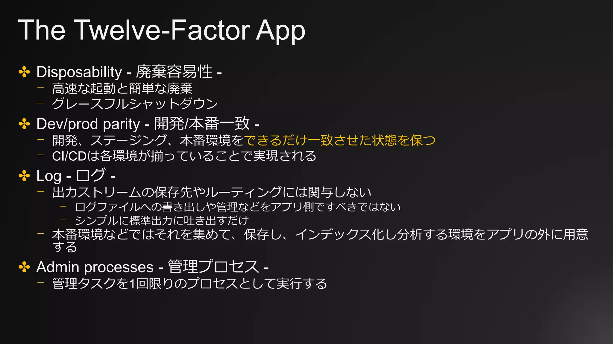 The Twelve-Factor App
✤ Disposability - 廃棄容易性 -
⎻ 高速な起動と簡単な廃棄
⎻ グレースフルシャットダウン
✤ Dev/prod parity - 開発/本番一致 -
⎻ 開発、ステージング、本番環境をできるだけ一致させた状態を保つ
⎻ CI/CDは各環境が揃っていることで実現される
✤ Log - ログ -
⎻ 出力ストリームの保存先やルーティングには関与しない
⎻ ログファイルへの書き出しや管理などをアプリ側ですべきではない
⎻ シンプルに標準出力に吐き出すだけ
⎻ 本番環境などではそれを集めて、保存し、インデックス化し分析する環境をアプリの外に用意
する
✤ Admin processes - 管理プロセス -
⎻ 管理タスクを1回限りのプロセスとして実行する
 