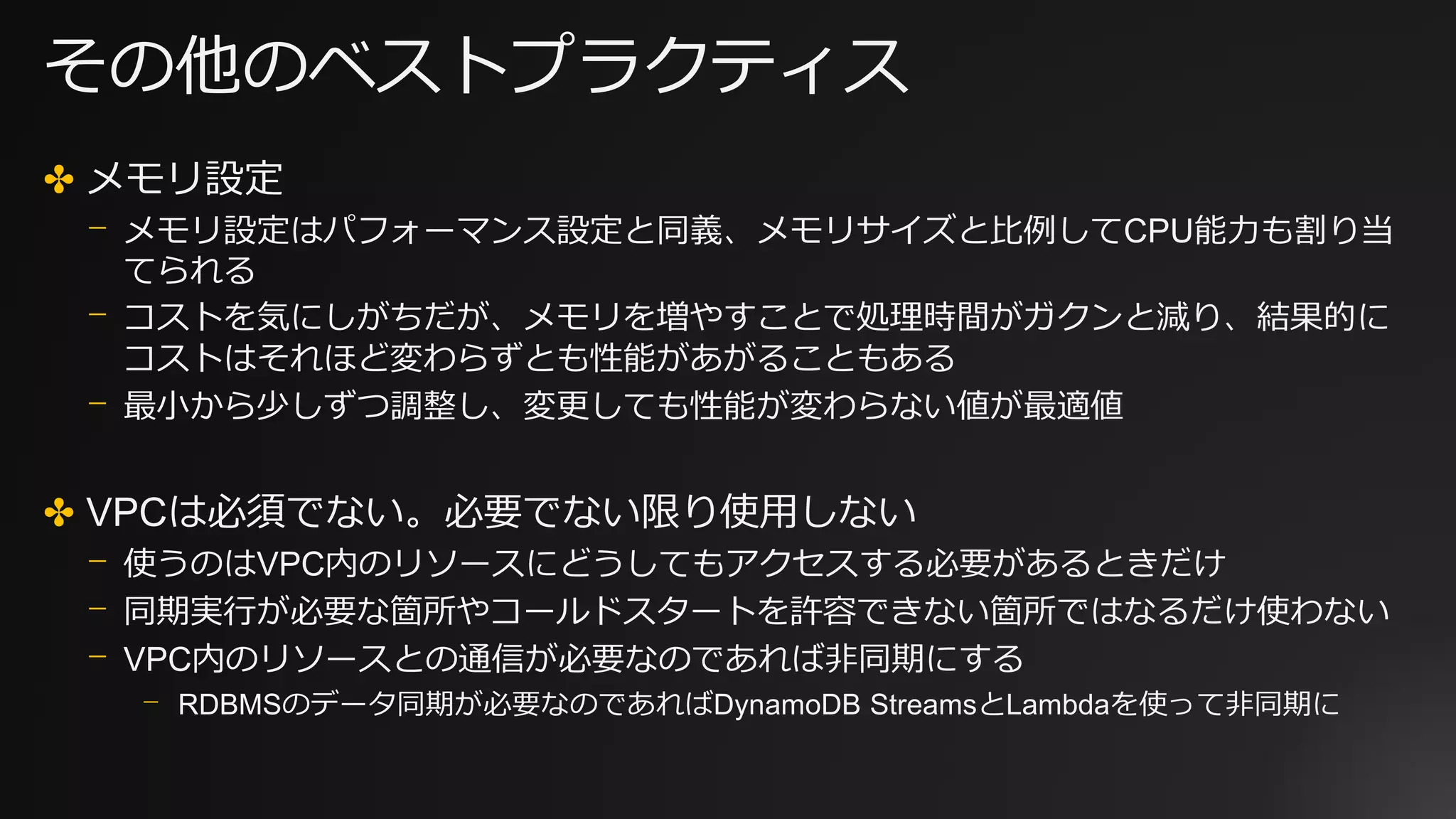 その他のベストプラクティス
✤ メモリ設定
⎻ メモリ設定はパフォーマンス設定と同義、メモリサイズと比例してCPU能力も割り当
てられる
⎻ コストを気にしがちだが、メモリを増やすことで処理時間がガクンと減り、結果的に
コストはそれほど変わらずとも性能があがることもある
⎻ 最小から少しずつ調整し、変更しても性能が変わらない値が最適値
✤ VPCは必須でない。必要でない限り使用しない
⎻ 使うのはVPC内のリソースにどうしてもアクセスする必要があるときだけ
⎻ 同期実行が必要な箇所やコールドスタートを許容できない箇所ではなるだけ使わない
⎻ VPC内のリソースとの通信が必要なのであれば非同期にする
⎻ RDBMSのデータ同期が必要なのであればDynamoDB StreamsとLambdaを使って非同期に
 