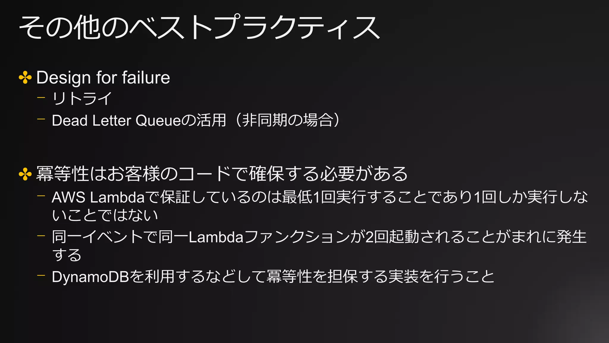 その他のベストプラクティス
✤ Design for failure
⎻ リトライ
⎻ Dead Letter Queueの活用（非同期の場合）
✤ 冪等性はお客様のコードで確保する必要がある
⎻ AWS Lambdaで保証しているのは最低1回実行することであり1回しか実行しな
いことではない
⎻ 同一イベントで同一Lambdaファンクションが2回起動されることがまれに発生
する
⎻ DynamoDBを利用するなどして冪等性を担保する実装を行うこと
 