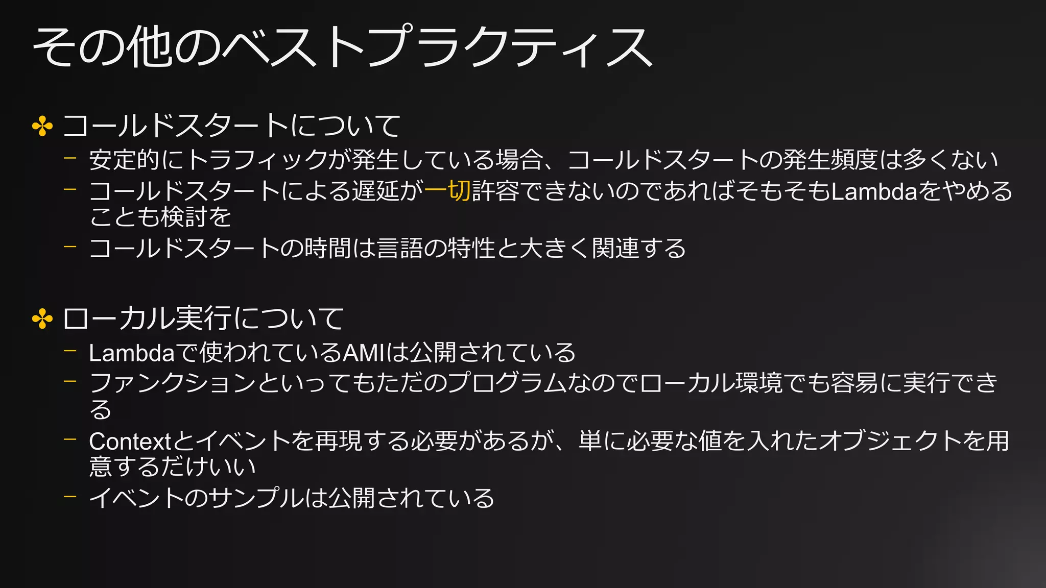 その他のベストプラクティス
✤ コールドスタートについて
⎻ 安定的にトラフィックが発生している場合、コールドスタートの発生頻度は多くない
⎻ コールドスタートによる遅延が一切許容できないのであればそもそもLambdaをやめる
ことも検討を
⎻ コールドスタートの時間は言語の特性と大きく関連する
✤ ローカル実行について
⎻ Lambdaで使われているAMIは公開されている
⎻ ファンクションといってもただのプログラムなのでローカル環境でも容易に実行でき
る
⎻ Contextとイベントを再現する必要があるが、単に必要な値を入れたオブジェクトを用
意するだけいい
⎻ イベントのサンプルは公開されている
 