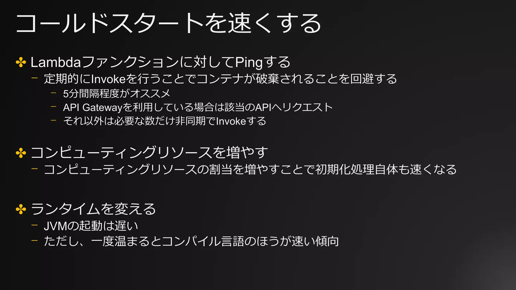 コールドスタートを速くする
✤ Lambdaファンクションに対してPingする
⎻ 定期的にInvokeを行うことでコンテナが破棄されることを回避する
⎻ 5分間隔程度がオススメ
⎻ API Gatewayを利用している場合は該当のAPIへリクエスト
⎻ それ以外は必要な数だけ非同期でInvokeする
✤ コンピューティングリソースを増やす
⎻ コンピューティングリソースの割当を増やすことで初期化処理自体も速くなる
✤ ランタイムを変える
⎻ JVMの起動は遅い
⎻ ただし、一度温まるとコンパイル言語のほうが速い傾向
 