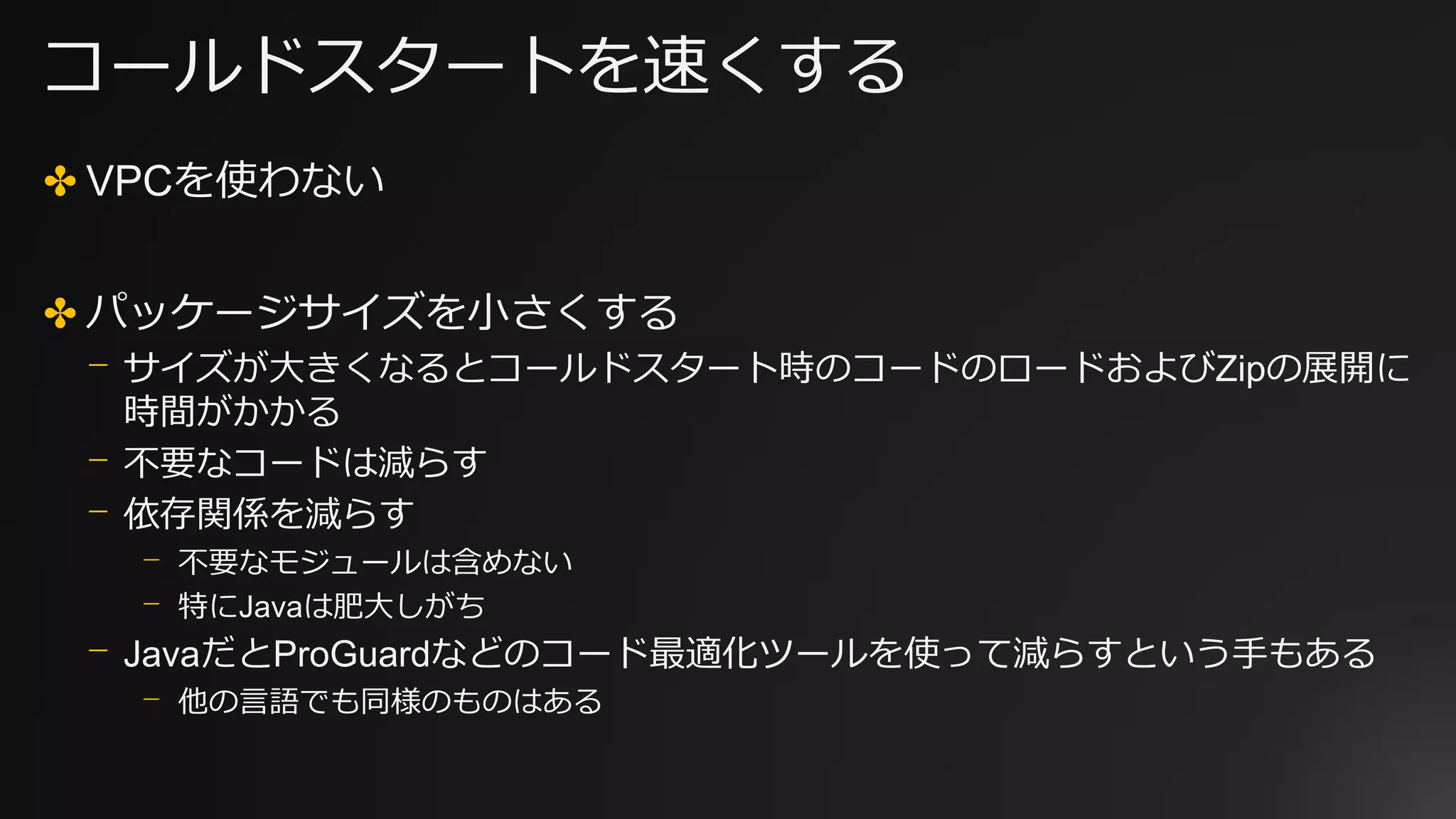 コールドスタートを速くする
✤ VPCを使わない
✤ パッケージサイズを小さくする
⎻ サイズが大きくなるとコールドスタート時のコードのロードおよびZipの展開に
時間がかかる
⎻ 不要なコードは減らす
⎻ 依存関係を減らす
⎻ 不要なモジュールは含めない
⎻ 特にJavaは肥大しがち
⎻ JavaだとProGuardなどのコード最適化ツールを使って減らすという手もある
⎻ 他の言語でも同様のものはある
 