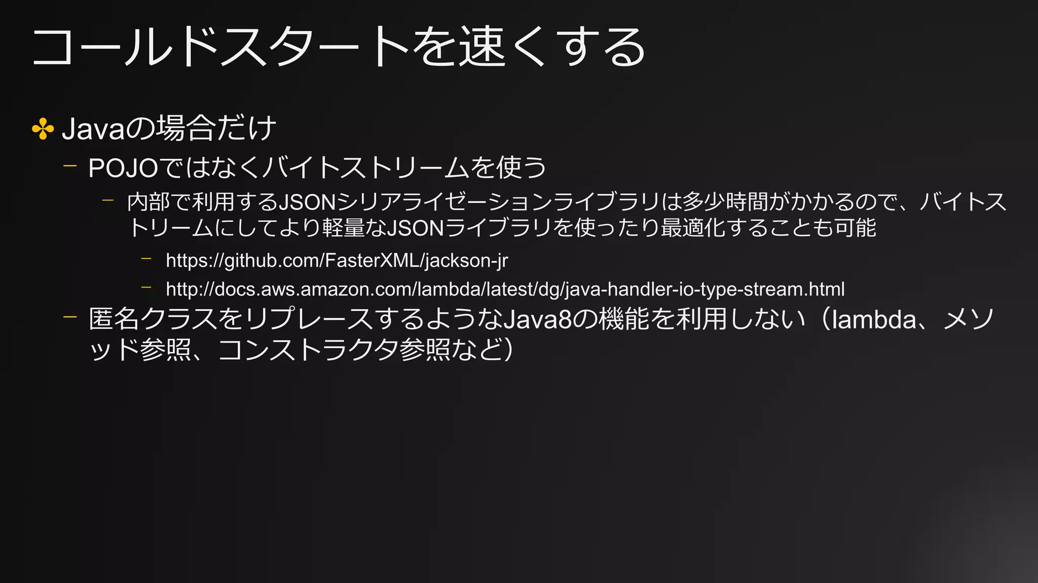 コールドスタートを速くする
✤ Javaの場合だけ
⎻ POJOではなくバイトストリームを使う
⎻ 内部で利用するJSONシリアライゼーションライブラリは多少時間がかかるので、バイトス
トリームにしてより軽量なJSONライブラリを使ったり最適化することも可能
⎻ https://github.com/FasterXML/jackson-jr
⎻ http://docs.aws.amazon.com/lambda/latest/dg/java-handler-io-type-stream.html
⎻ 匿名クラスをリプレースするようなJava8の機能を利用しない（lambda、メソ
ッド参照、コンストラクタ参照など）
 