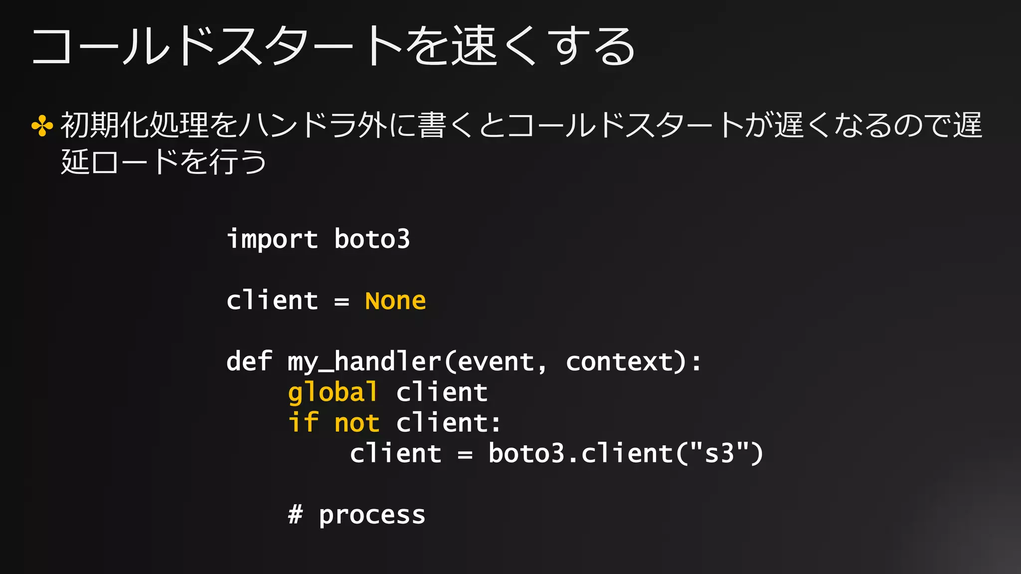 コールドスタートを速くする
✤ 初期化処理をハンドラ外に書くとコールドスタートが遅くなるので遅
延ロードを行う
import boto3
client = None
def my_handler(event, context):
global client
if not client:
client = boto3.client("s3")
# process
 