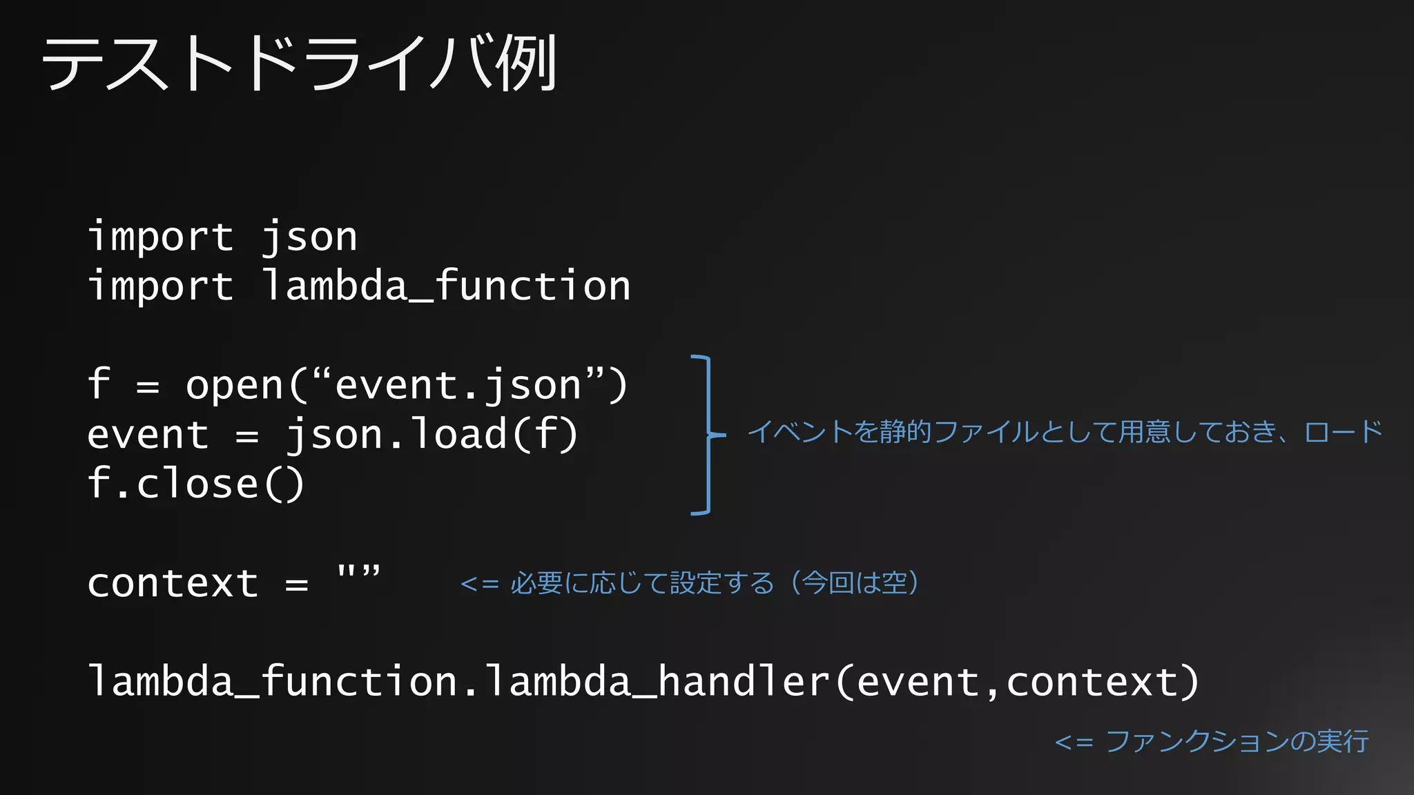 テストドライバ例
import json
import lambda_function
f = open(“event.json”)
event = json.load(f)
f.close()
context = "”
lambda_function.lambda_handler(event,context)
イベントを静的ファイルとして用意しておき、ロード
<= 必要に応じて設定する（今回は空）
<= ファンクションの実行
 
