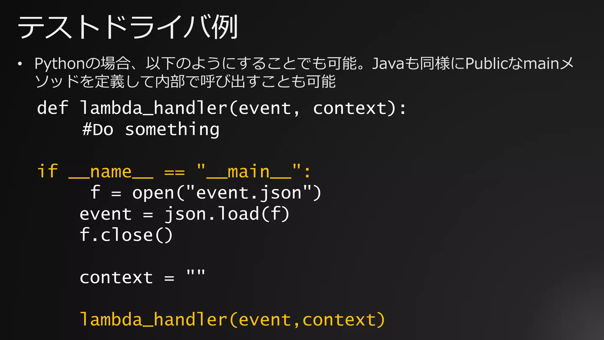 テストドライバ例
def lambda_handler(event, context):
#Do something
if __name__ == "__main__":
f = open("event.json")
event = json.load(f)
f.close()
context = ""
lambda_handler(event,context)
• Pythonの場合、以下のようにすることでも可能。Javaも同様にPublicなmainメ
ソッドを定義して内部で呼び出すことも可能
 