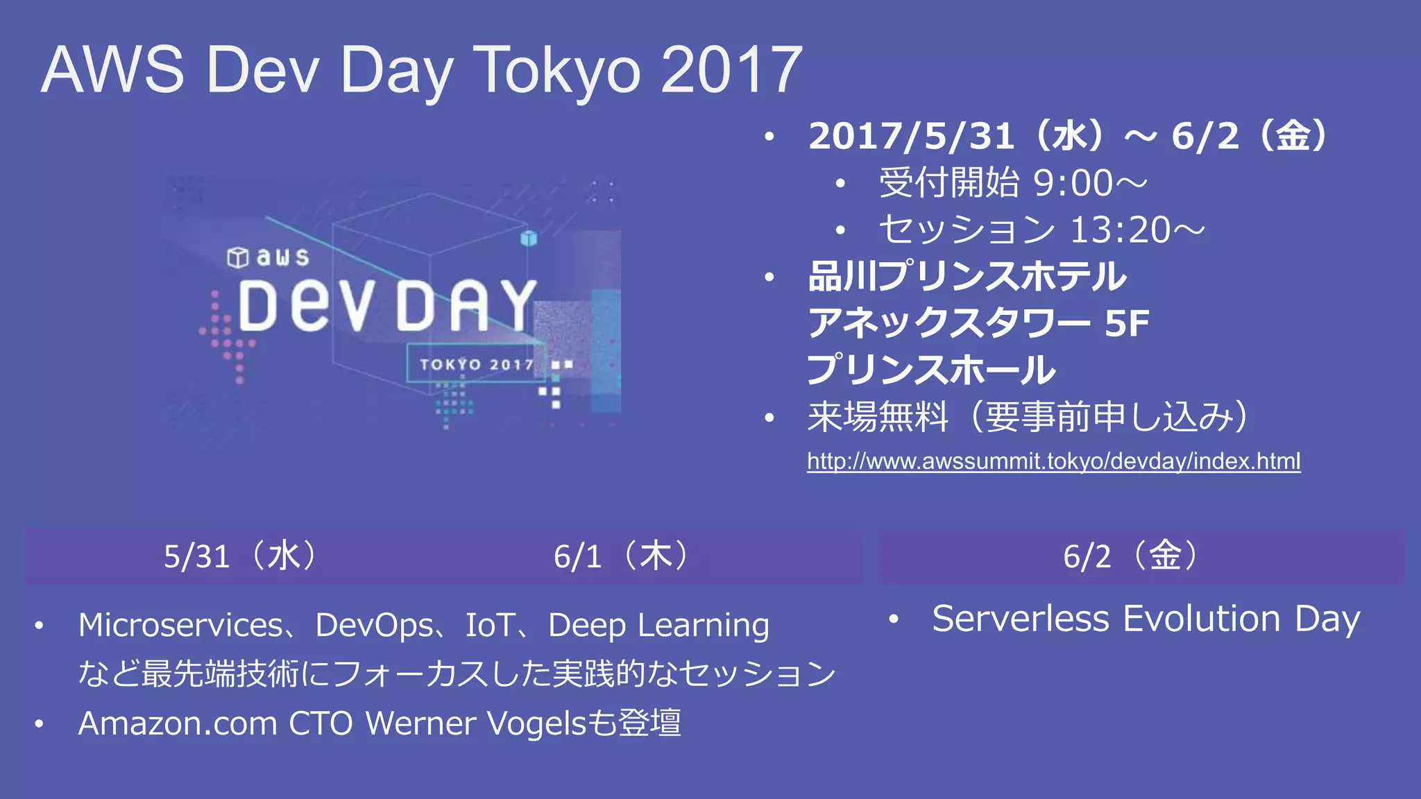 AWS Dev Day Tokyo 2017
• 2017/5/31（水）～ 6/2（金）
• 受付開始 9:00～
• セッション 13:20～
• 品川プリンスホテル
アネックスタワー 5F
プリンスホール
• 来場無料（要事前申し込み）
http://www.awssummit.tokyo/devday/index.html
5/31（水） 6/1（木） 6/2（金）
• Serverless Evolution Day• Microservices、DevOps、IoT、Deep Learning
など最先端技術にフォーカスした実践的なセッション
• Amazon.com CTO Werner Vogelsも登壇
 