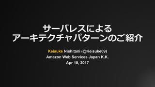 サーバレスによる
アーキテクチャパターンのご紹介
Keisuke Nishitani (@Keisuke69)
Amazon Web Services Japan K.K.
Apr 18, 2017
 