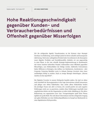 Hohe Reaktionsgeschwindigkeit
gegenüber Kunden- und
Verbraucherbedürfnissen und
Offenheit gegenüber Misserfolgen
12Digitale Agilität - Die Studie 2017 #01 AGILE UMSETZUNG
Für die erfolgreiche digitale Transformation ist die Existenz einer Strategie
durchaus von Bedeutung, noch wichtiger jedoch ist deren schnelle und konsequente
Aktivierung. Nach einer anfänglichen Periode hoher Investitionen in die Konzeption
neuer digitaler Produkte und Geschäftsmodelle, befinden wir uns gegenwärtig
in einer Phase, in der eine schnelle Strategie-Implementierung in Kombination
mit einem rasanten kulturellen Wandel, insbesondere einer Offenheit gegenüber
Misserfolgen, zum Schlüsselfaktor des Erfolgs werden. Zahlreiche Unternehmen
haben Millionen in Strategien, den Aufbau von Inkubatoren, Acceleratoren - oder
Corporate Venturing Modellen sowie in riskante Startups investiert ohne einen
nachhaltigen Erfolg zu erzielen. Doch zu wenige Manager hinterfragen: „Warum
machen wir das eigentlich?“.
Die Digitalen Vorreiter in unserer Stichprobe handeln anders. Sie sind vor allem
auch innerhalb der Kernorganisation in der Lage Innovationen schnell umzusetzen
und pflegen eine offene Fehlerkultur. Eine solche offene Fehlerkultur fordert
die jeweiligen Teams auf, aktiv zu lernen, d.h. sowohl positive als auch negative
Erfahrungen nicht nur zu generieren, sondern diese Erfahrungen innerhalb einer
angstbefreiten Kultur mit der Organisation zu teilen (siehe Abbildung 5). Die aktive
Reduzierung von sogenannten Lern- bzw. Versagensängsten spielt beim Thema
Agilität eine große Rolle. Für viele dieser Unternehmen sind der erfolgreiche Umgang
mit agilen Methoden zur einer Schlüsselqualifikation im Kampf um Marktanteile in
einer digitalisierten Welt geworden.
 