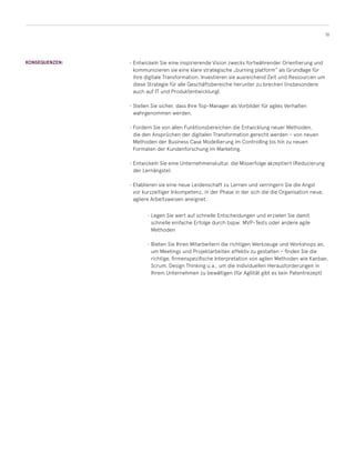 16
KONSEQUENZEN: •	Entwickeln Sie eine inspirierende Vision zwecks fortwährender Orientierung und
kommunizieren sie eine klare strategische „burning platform“ als Grundlage für
ihre digitale Transformation. Investieren sie ausreichend Zeit und Ressourcen um
diese Strategie für alle Geschäftsbereiche herunter zu brechen (insbesondere
auch auf IT und Produktentwicklung).
•	Stellen Sie sicher, dass Ihre Top-Manager als Vorbilder für agiles Verhalten
wahrgenommen werden.
•	Fordern Sie von allen Funktionsbereichen die Entwicklung neuer Methoden,
die den Ansprüchen der digitalen Transformation gerecht werden – von neuen
Methoden der Business Case Modellierung im Controlling bis hin zu neuen
Formaten der Kundenforschung im Marketing.
•	Entwickeln Sie eine Unternehmenskultur, die Misserfolge akzeptiert (Reduzierung
der Lernängste).
•	Etablieren sie eine neue Leidenschaft zu Lernen und verringern Sie die Angst
vor kurzzeitiger Inkompetenz, in der Phase in der sich die die Organisation neue,
agilere Arbeitsweisen aneignet.
•	Legen Sie wert auf schnelle Entscheidungen und erzielen Sie damit
schnelle einfache Erfolge durch bspw. MVP-Tests oder andere agile
Methoden
•	Bieten Sie Ihren Mitarbeitern die richtigen Werkzeuge und Workshops an,
um Meetings und Projektarbeiten effektiv zu gestalten – finden Sie die
richtige, firmenspezifische Interpretation von agilen Methoden wie Kanban,
Scrum, Design Thinking u.a., um die individuellen Herausforderungen in
Ihrem Unternehmen zu bewältigen (für Agilität gibt es kein Patentrezept)
 
