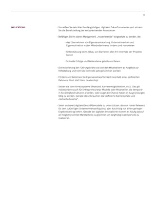 19
IMPLICATIONS: •	Umreißen Sie sehr klar Ihre langfristigen, digitalen Zukunftsszenarien und sichern
Sie die Bereitstellung der entsprechenden Ressourcen
•	Befähigen Sie Ihr oberes Management, „moderierende“ Vorgesetzte zu werden, die:
•	Umreißen Sie sehr klar Ihre langfristigen, digitalen Zukunftsszenarien und sichern
Sie die Bereitstellung der entsprechenden Ressourcen
•	Befähigen Sie Ihr oberes Management, „moderierende“ Vorgesetzte zu werden, die:
•	das Übernehmen von Eigenverantwortung, Unternehmertum und
Eigenmotivation in den Mitarbeiterteams fördern und honorieren
•	Unterstützung beim Abbau von Barrieren aller Art innerhalb der Projekte
bieten
•	Schnelle Erfolge und Meilensteine gebührend feiern
•	Die Involvierung der Führungskräfte soll von den Mitarbeitern als Angebot zur
Hilfestellung und nicht als Kontrolle wahrgenommen werden
•	Fördern und belohnen Sie Eigenverantwortlichkeit innerhalb eines definierten
Rahmens (Host statt Hero Leadership)
•	Setzen sie klare Anreizsysteme (finanziell, Karrieremöglichkeiten, etc.). Das gilt
insbesondere auch für Entrepreneurship-Modelle oder Mitarbeiter, die temporär
in Acceleratorstrukturen arbeiten, oder sogar die Chance haben in Ausgründungen
tätig zu werden. Gerade diese brauchen klar definierte Karrierepfade und
„Sicherheitsnetze“.
•	Seien sie bereit digitale Geschäftsmodelle zu unterstützen, die von hoher Relevanz
für den zukünftigen Unternehmenserfolg sind, aber kurzfristig nur einen geringen
Ergebnisbeitrag liefern. Gerade bei digitalen Innovationen kommt es häufig darauf
an möglichst schnell Marktanteile zu gewinnen um langfristig Skalenvorteile zu
realisieren.
 