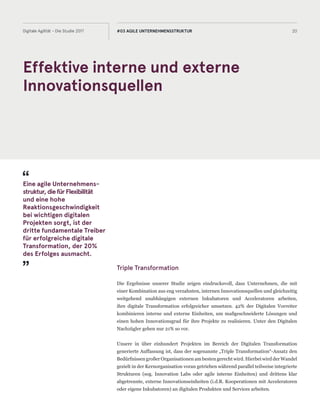 Effektive interne und externe
Innovationsquellen
20Digitale Agilität - Die Studie 2017 #03 AGILE UNTERNEHMENSSTRUKTUR
Triple Transformation
Die Ergebnisse unserer Studie zeigen eindrucksvoll, dass Unternehmen, die mit
einer Kombination aus eng verzahnten, internen Innovationsquellen und gleichzeitig
weitgehend unabhängigen externen Inkubatoren und Acceleratoren arbeiten,
ihre digitale Transformation erfolgreicher umsetzen. 42% der Digitalen Vorreiter
kombinieren interne und externe Einheiten, um maßgeschneiderte Lösungen und
einen hohen Innovationsgrad für ihre Projekte zu realisieren. Unter den Digitalen
Nachzügler gehen nur 21% so vor.
Unsere in über einhundert Projekten im Bereich der Digitalen Transformation
generierte Auffassung ist, dass der sogenannte „Triple Transformation“-Ansatz den
Bedürfnissen großer Organisationen am besten gerecht wird. Hierbei wird der Wandel
gezielt in der Kernorganisation voran getrieben während parallel teilweise integrierte
Strukturen (sog. Innovation Labs oder agile interne Einheiten) und drittens klar
abgetrennte, externe Innovationseinheiten (i.d.R. Kooperationen mit Acceleratoren
oder eigene Inkubatoren) an digitalen Produkten und Services arbeiten.
Eine agile Unternehmens-
struktur,diefürFlexibilität
und eine hohe
Reaktionsgeschwindigkeit
bei wichtigen digitalen
Projekten sorgt, ist der
dritte fundamentale Treiber
für erfolgreiche digitale
Transformation, der 20%
des Erfolges ausmacht.
 