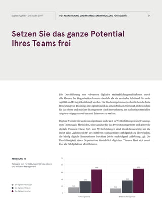 Setzen Sie das ganze Potential
Ihres Teams frei
24Digitale Agilität - Die Studie 2017 #04 REKRUTIERUNG UND MITARBEITERENTWICKLUNG FÜR AGILITÄT
Die Durchführung von relevanten digitalen Weiterbildungsmaßnahmen durch
alle Ebenen der Organisation konnte ebenfalls als ein zentraler Schlüssel für mehr
Agilität und Erfolg identifiziert werden. Die Studienergebnisse verdeutlichen die hohe
Bedeutung von Trainings im Digitalbereich zu einem frühen Zeitpunkt, insbesondere
für das obere und mittlere Management von Unternehmen, um dadurch potentiellen
Ängsten entgegenzuwirken und Interesse zu wecken.
Digitale Vorreiter investieren signifikant mehr Zeit in Weiterbildungen und Trainings
zum Thema agile Methoden, neue Ansätze für das Projektmanagement und generelle
digitale Themen. Diese Fort- und Weiterbildungen sind überlebenswichtig um die
meist zähe „Lehmschicht“ des mittleren Managements erfolgreich zu überwinden,
die häufig digitale Innovationen blockiert (siehe nachfolgend Abbildung 15): Die
Durchlässigkeit einer Organisation hinsichtlich digitalen Themen lässt sich somit
klar als Erfolgsfaktor identifizieren.
ABBILDUNG 15
Relevanz von Fortbildungen für das obere
und mittlere Management
Die Digitalen Nachzügler
Die Digitalen Mitläufer
Die Digitalen Vorreiter
0
20
40
60
80
100
16%
34%
68%
13%
36%
69%
Führungsebene Mittleres Management
 