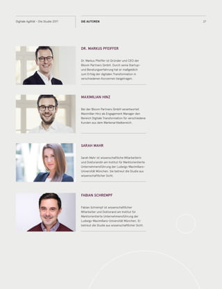 27Digitale Agilität - Die Studie 2017 DIE AUTOREN
DR. MARKUS PFEIFFER
Dr. Markus Pfeiffer ist Gründer und CEO der
Bloom Partners GmbH. Durch seine Startup-
und Beratungserfahrung hat er maßgeblich
zum Erfolg der digitalen Transformation in
verschiedenen Konzernen beigetragen.
MAXIMILIAN HINZ
Bei der Bloom Partners GmbH verantwortet
Maximilian Hinz als Engagement Manager den
Bereich Digitale Transformation für verschiedene
Kunden aus dem Markenartikelbereich.
SARAH MAHR
Sarah Mahr ist wissenschaftliche Mitarbeiterin
und Doktorandin am Institut für Marktorientierte
Unternehmensführung der Ludwigs-Maximilians-
Universität München. Sie betreut die Studie aus
wissenschaftlicher Sicht.
FABIAN SCHREMPF
Fabian Schrempf ist wissenschaftlicher
Mitarbeiter und Doktorand am Institut für
Marktorientierte Unternehmensführung der
Ludwigs-Maximilians-Universität München. Er
betreut die Studie aus wissenschaftlicher Sicht.
 