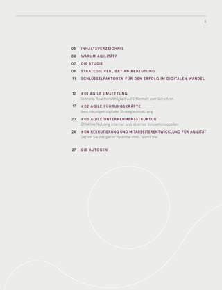 3
03
04
07
09
11
12
17
20
24
27
INHALTSVERZEICHNIS
WARUM AGILITÄT?
DIE STUDIE
STRATEGIE VERLIERT AN BEDEUTUNG
SCHLÜSSELFAKTOREN FÜR DEN ERFOLG IM DIGITALEN WANDEL
#01 AGILE UMSET ZUNG
Schnelle Reaktionsfähigkeit auf Offenheit zum Scheitern
#02 AGILE FÜHRUNGSKRÄF TE
Beschleunigen digitaler Strategieumsetzung
#03 AGILE UNTERNEHMENSSTRUKTUR
Effektive Nutzung interner und externer Innovationsquellen
#04 REKRUTIERUNG UND MITARBEITERENTWICKLUNG FÜR AGILITÄT
Setzen Sie das ganze Potential Ihres Teams frei
DIE AUTOREN
 