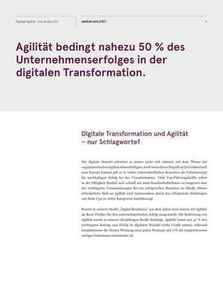 4Digitale Agilität - Die Studie 2017 WARUM AGILITÄT?
Digitale Transformation und Agilität
– nur Schlagworte?
Der digitale Wandel erfordert es immer mehr sich intensiv mit dem Thema der
organisatorischenAgilitätzubeschäftigen.AuchwenndieserBegriffzurZeitinflatorisch
zum Einsatz kommt gilt er in vielen unterschiedlichen Branchen als Geheimrezept
für nachhaltigen Erfolg bei der Transformation. Viele Top-Führungskräfte sehen
in der Fähigkeit flexibel und schnell auf neue Kundenbedürfnisse zu reagieren eine
der wichtigsten Voraussetzungen für ein erfolgreiches Bestehen im Markt. Dieses
erforderliche Maß an Agilität wird insbesondere durch das erfolgreiche Eindringen
von Start-Ups in vielen Kategorien beschleunigt.
Bereits in unserer Studie „Digital Readiness“ aus dem Jahre 2012 hatten wir Agilität
als Kern-Treiber für den unternehmerischen Erfolg ausgemacht. Die Bedeutung von
Agilität wurde in unserer diesjährigen Studie bestätigt. Agilität leistet mit 47 % den
wichtigsten Beitrag zum Erfolg im digitalen Wandel (siehe Grafik unten), während
beispielsweise die direkte Wirkung einer guten Strategie mit 17% als vergleichsweise
weniger bedeutsam einzustufen ist.
Agilität bedingt nahezu 50 % des
Unternehmenserfolges in der
digitalen Transformation.
 