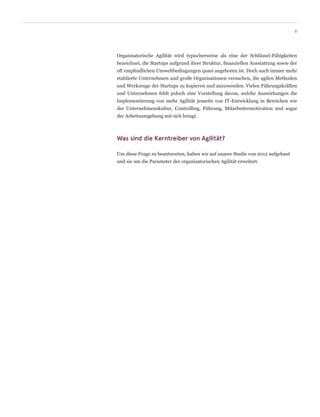 Organisatorische Agilität wird typischerweise als eine der Schlüssel-Fähigkeiten
bezeichnet, die Startups aufgrund ihrer Struktur, finanziellen Ausstattung sowie der
oft empfindlichen Umweltbedingungen quasi angeboren ist. Doch auch immer mehr
etablierte Unternehmen und große Organisationen versuchen, die agilen Methoden
und Werkzeuge der Startups zu kopieren und anzuwenden. Vielen Führungskräften
und Unternehmen fehlt jedoch eine Vorstellung davon, welche Auswirkungen die
Implementierung von mehr Agilität jenseits von IT-Entwicklung in Bereichen wie
der Unternehmenskultur, Controlling, Führung, Mitarbeitermotivation und sogar
der Arbeitsumgebung mit sich bringt.
Was sind die Kerntreiber von Agilität?
Um diese Frage zu beantworten, haben wir auf unsere Studie von 2012 aufgebaut
und sie um die Parameter der organisatorischen Agilität erweitert.
6
 