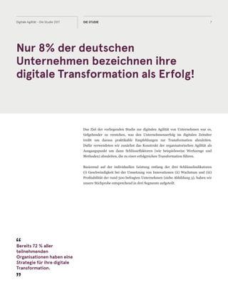 The objective of our 2017 study on Digital Agility was to understand in more
depth what really drives business performance and success in digital and develop
recommendations for transforming businesses. We used the dimensions of
organisational agility as a starting point to derive key success factors and an
understanding of tools and methods that really work.
Nur 8% der deutschen
Unternehmen bezeichnen ihre
digitale Transformation als Erfolg!
7Digitale Agilität - Die Studie 2017 DIE STUDIE
Das Ziel der vorliegenden Studie zur digitalen Agilität von Unternehmen war es,
tiefgehender zu verstehen, was den Unternehmenserfolg im digitalen Zeitalter
treibt um daraus praktikable Empfehlungen zur Transformation abzuleiten.
Dafür verwendeten wir zunächst das Konstrukt der organisatorischen Agilität als
Ausgangspunkt um dann Schlüsselfaktoren (wie beispielsweise Werkzeuge und
Methoden) abzuleiten, die zu einer erfolgreichen Transformation führen.
Basierend auf der individuellen Leistung entlang der drei Schlüsselindikatoren
(i) Geschwindigkeit bei der Umsetzung von Innovationen (ii) Wachstum und (iii)
Profitabilität der rund 500 befragten Unternehmen (siehe Abbildung 3), haben wir
unsere Stichprobe entsprechend in drei Segmente aufgeteilt.
Bereits 72 % aller
teilnehmenden
Organisationen haben eine
Strategie für ihre digitale
Transformation.
 