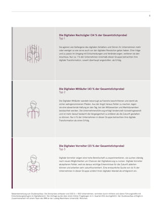 8
Die Digitalen Nachzügler (34 % der Gesamtstichprobe)
Typ 1
Sie agieren wie Gefangene des digitalen Zeitalters und führen ihr Unternehmen mehr
oder weniger so wie sie es auch vor der digitalen Revolution getan haben. Eher träge
und zu passiv im Umgang mit Entscheidungen und Veränderungen, verlieren sie den
Anschluss. Nur ca. 1 % der Unternehmen innerhalb dieser Gruppe betrachten ihre
digitale Transformation, soweit überhaupt angestoßen, als Erfolg.
Die Digitalen Mitläufer (43 % der Gesamtstichprobe)
Typ 2
Die Digitalen Mitläufer wandeln bevorzugt auf bereits beschrittenen und damit als
sicher wahrgenommenen Pfaden. Aus der Angst heraus Fehler zu machen, legen
sie eine abwartende Haltung an den Tag, bei der Mitbewerber und Marktdynamiken
beobachtet werden. Die Unternehmensführung erfolgt tendenziell rückwärtsgewandt
und ist mehr darauf bedacht die Vergangenheit zu erklären als die Zukunft gestalten
zu können. Nur 6 % der Unternehmen in dieser Gruppe betrachten ihre digitale
Transformation als einen Erfolg.
Die Digitalen Vorreiter (23 % der Gesamtstichprobe)
Typ 3
Digitale Vorreiter zeigen eine hohe Bereitschaft zu experimentieren, sie suchen ständig
nach neuen Möglichkeiten um Chancen der Digitalisierung zu nutzen. Digitale Vorreiter
akzeptieren Fehler, weil sie daraus wichtige Erkenntnisse für die Zukunft ableiten
können und arbeiten sehr zukunftsorientiert. Eine erstaunliche Quote von 66 % der
Unternehmen in dieser Gruppe schätzt ihren digitalen Wandel als erfolgreich ein.
Nebenbemerkung zum Studienaufbau: Die Stichprobe umfasste rund 500 (n = 483) Unternehmen, vertreten durch mittlere und obere Führungskräfte mit
Entscheidungsbefugnis im Digitalbereich. Die Umfrage wurde über einen Online-Fragebogen im 4. Quartal 2016 durchgeführt. Der Studienaufbau erfolgte in
Zusammenarbeit mit einem Team des IMM an der Ludwig Maximilians Universität, München.
 