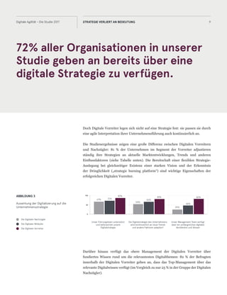 72% aller Organisationen in unserer
Studie geben an bereits über eine
digitale Strategie zu verfügen.
9Digitale Agilität - Die Studie 2017 STRATEGIE VERLIERT AN BEDEUTUNG
Doch Digitale Vorreiter legen sich nicht auf eine Strategie fest: sie passen sie durch
eine agile Interpretation ihrer Unternehmensführung auch kontinuierlich an.
Die Studienergebnisse zeigen eine große Differenz zwischen Digitalen Vorreitern
und Nachzügler: 81 % der Unternehmen im Segment der Vorreiter adjustieren
ständig ihre Strategien an aktuelle Marktentwicklungen, Trends und anderen
Einflussfaktoren (siehe Tabelle unten). Die Bereitschaft einer flexiblen Strategie-
Auslegung bei gleichzeitiger Existenz einer starken Vision und der Erkenntnis
der Dringlichkeit („strategic burning platform“) sind wichtige Eigenschaften der
erfolgreichen Digitalen Vorreiter.
Darüber hinaus verfügt das obere Management der Digitalen Vorreiter über
fundiertes Wissen rund um die relevantesten Digitalthemen: 82 % der Befragten
innerhalb der Digitalen Vorreiter geben an, dass das Top-Management über das
relevante Digitalwissen verfügt (im Vergleich zu nur 25 % in der Gruppe der Digitalen
Nachzügler).
ABBILDUNG 3
Auswirkung der Digitalisierung auf die
Unternehmensstrategie
Die Digitalen Nachzügler
Die Digitalen Mitläufer
Die Digitalen Vorreiter
Unser Führungsteam unterstützt
und befürwortet unsere
Digitalstrategie
Die Digitalstrategie des Unternehmens
wird kontinuierlich an neue Trends
und andere Faktoren adaptiert
Unser Management Team verfügt
über ein umfangreiches digitales
Verständnis und Wissen
0
50
100
67% 72%
87%
54%
66%
81%
25%
46%
82%
 
