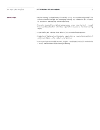 •	Provide trainings on agile and host leadership for top and middle management – use
formats that allow for new and challenging learnings (like hackathons etc.) but also
for anonymous learning (e.g. reverse mentoring)
•	Promote constant learning to ensure progress across all levels - recruit trainers and
coaches from within (and experts from outside) to maximize learning impact
•	Clear briefing and tracking of HR, referring recruitment of diverse teams
•	Integration of digital natives into existing organizations as meaningful completion of
existing talent pool, i.e. for product owner positions
•	Run capability assessment to monitor progress – leaders to champion “involvement
& agility” matrix and focus on learning by leading.
IMPLICATIONS:
21The Digital Agility Study 2017 #04 RECRUITING AND DEVELOPMENT
 