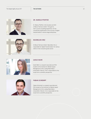 22The Digital Agility Study 2017 THE AUTHORS
DR. MARKUS PFEIFFER
Dr. Markus Pfeiffer is the founder and CEO
of Bloom Partners GmbH. Through his
start-up and consulting experience, he has
contributed significantly to the success of digital
transformation in various large enterprises.
MAXIMILIAN HINZ
At Bloom Partners GmbH, Maximilian Hinz is
responsible for Digital Transformation for various
clients in the consumer goods sector.
SARAH MAHR
Sarah Mahr is a research associate and PhD
student at the Institute for Market-based
Management at the Ludwig-Maximilians-
Universität in Munich. She is responsible for the
study from a scientific perspective.
FABIAN SCHREMPF
Fabian Schrempf is a research associate and
PhD student at the Institute for Market-based
Management at the Ludwig-Maximilians-
Universität in Munich. He is responsible for the
study from a scientific perspective.
 