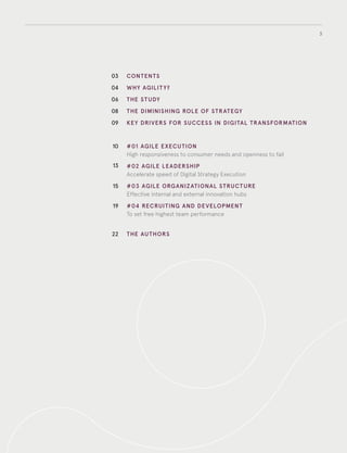 3
03
04
06
08
09
10
13
15
19
22
CONTENTS
WHY AGILIT Y?
THE STUDY
THE DIMINISHING ROLE OF STRATEGY
KEY DRIVERS FOR SUCCESS IN DIGITAL TRANSFORMATION
#01 AGILE EXECUTION
High responsiveness to consumer needs and openness to fail
#02 AGILE LEADERSHIP
Accelerate speed of digital strategy execution
#03 AGILE ORGANIZATIONAL STRUCTURE
Effective internal and external innovation hubs
#04 RECRUITING AND DEVELOPMENT
To set free higher team performance
THE AUTHORS
 