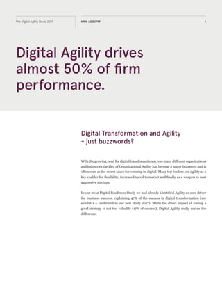 4The Digital Agility Study 2017 WHY AGILITY?
Digital Transformation and Agility
- just buzzwords?
With the growing need for digital transformation across many different organizations
and industries, the idea of Organizational Agility has become a major buzzword and
is often seen as the secret sauce for winning in digital. Many top leaders see Agility as
a key enabler for flexibility, increased speed to market and finally as a weapon to beat
aggressive startups.
In our 2012 Digital Readiness Study we had already identified Agility as core driver
for business success, explaining 47% of the success in digital transformation (see
exhibit 1 – confirmed in our new study 2017). While the direct impact of having a
good strategy is not too valuable (17% of success), Digital Agility really makes the
difference.
Digital Agility drives
almost 50% of firm
performance.
 