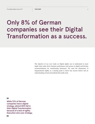 The objective of our 2017 study on Digital Agility was to understand in more
depth what really drives business performance and success in digital and develop
recommendations for transforming businesses. We used the dimensions of
organisational agility as a starting point to derive key success factors and an
understanding of tools and methods that really work.
Only 8% of German
companies see their Digital
Transformation as a success.
6The Digital Agility Study 2017 THE STUDY
The objective of our 2017 study on Digital Agility was to understand in more
depth what really drives business performance and success in digital and develop
recommendations for transforming businesses. We used the dimensions of
Organizational Agility as a starting point to derive key success factors and an
understanding of tools and methods that really work.
While 72% of German
companies have a digital
strategy, almost 80% fail in
their Digital Transformation
because of a lack of agility.
Execution wins over strategy.
 