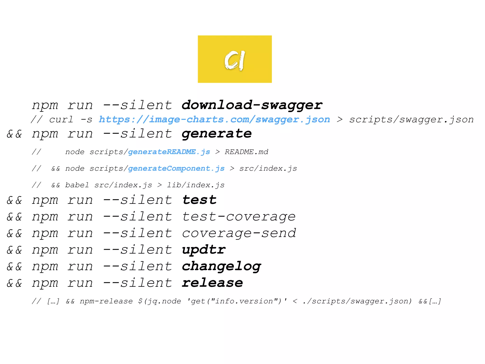 npm run --silent download-swagger
// curl -s https://image-charts.com/swagger.json > scripts/swagger.json
&& npm run --silent generate
// node scripts/generateREADME.js > README.md
// && node scripts/generateComponent.js > src/index.js
// && babel src/index.js > lib/index.js
&& npm run --silent test
&& npm run --silent test-coverage
&& npm run --silent coverage-send
&& npm run --silent updtr
&& npm run --silent changelog
&& npm run --silent release
// […] && npm-release $(jq.node 'get("info.version")' < ./scripts/swagger.json) &&[…]
CI
 
