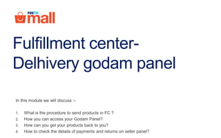 Fulfillment center-
Delhivery godam panel
In this module we will discuss :-
1. What is the procedure to send products in FC ?
2. How you can access your Godam Panel?
3. How can you get your products back to you?
4. How to check the details of payments and returns on seller panel?
 
