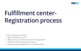 Fulfillment center-
Registration process
In this module we will discuss :-
1. What is Fulfillment center?
2. What are the documents required for FC registration?
3. What is the fee for availing an FC service?
4. How do you get registered for FC from Seller Panel?
 