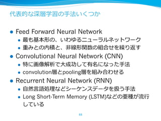 代表的な深層学習の⼿法いくつか
l Feed Forward Neural Network
l 最も基本形の、いわゆるニューラルネットワーク
l 重みとの内積と、⾮線形関数の組合せを繰り返す
l Convolutional Neural Net...