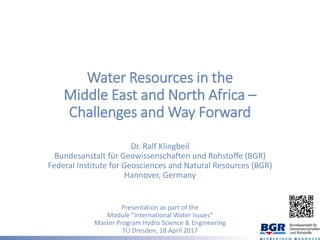 Water Resources in the
Middle East and North Africa –
Challenges and Way Forward
Dr. Ralf Klingbeil
Bundesanstalt für Geowissenschaften und Rohstoffe (BGR)
Federal Institute for Geosciences and Natural Resources (BGR)
Hannover, Germany
Presentation as part of the
Module ”International Water Issues“
Master Program Hydro Science & Engineering
TU Dresden, 18 April 2017
 